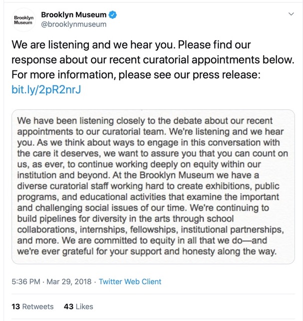 A post from The Brooklyn Museum's Twitter post includes the following statement: We have been listening closely to the debate about our recent appointments to our curatorial team. We’re listening and we hear you. As we think about ways to engage in this conversation with the care it deserves, we want to assure you that you can count on us, as ever, to continue working deeply on equity within our institution and beyond. At the Brooklyn Museum we have a diverse curatorial staff working hard to create exhibitions, public programs, and educational activities that examine the important and challenging social issues of our time. We’re continuing to build pipelines for diversity in the arts through school collaborations, internships, fellowships, institutional partnerships, and more. We are committed to equity in all that we do—and we’re ever grateful for your support and honesty along the way.