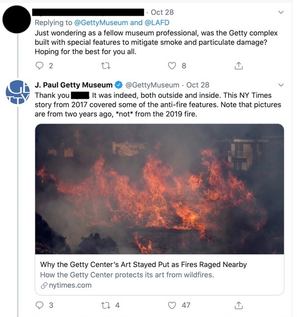 Getty Museum's Twitter conversation with an external stakeholder over Twitter. A stakeholder stated: Just wondering as a fellow museum professional, was the Getty complex built with special features to mitigate smoke and particulate damage? Hoping for the best for you all. The Getty responded: Thank you (name). It was indeed, both outside and inside. This NY Times story, Why the Getty Center's Art Stayed Put as Fires Raged Nearby, from 2017 covered some of the anti-fire features. Note that pictures are from two years ago, not from the 2019 fire.