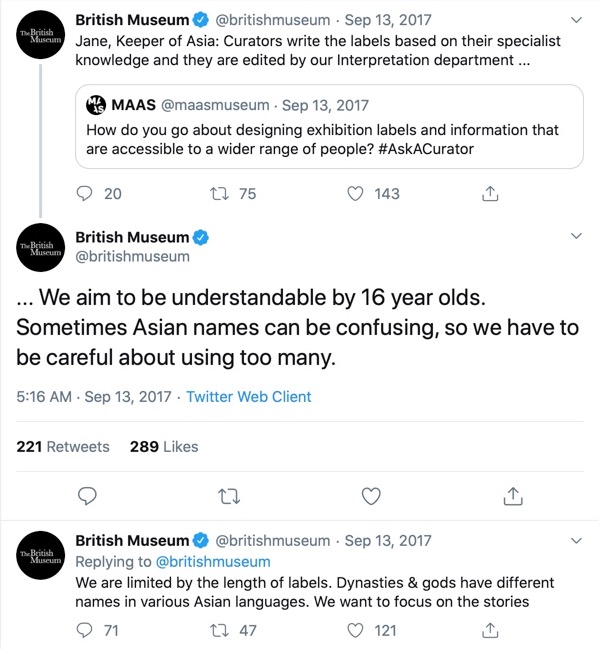 The @maasmuseum Twitter account asked the British Museum's Jane Porter: How do you go about designing of exhibition labels and information that are accessible to a wider range of people? #AskACurator. Porter responded via the museum's Twitter: ...We aim to be understandable by 16 year olds. Sometimes Asian names can be confusing, so we have to be careful about using too many. She then replied a second time: We are limited by the length of labels. Dynasties & gods have different names in various Asian languages. We want to focus on the stories