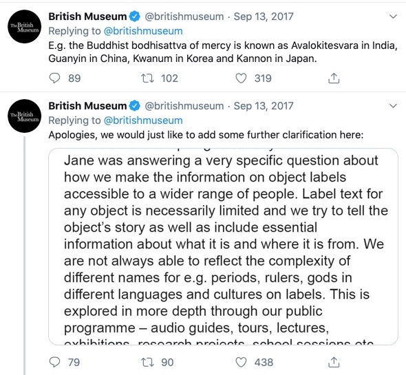 Image of a Tweet including a text panel. Porter responded a third time: E.g. the Buddhist bodhisattva of mercy is known as Avalokitesvara in India, Guanyin in China, Kwanum in Korea and Kannon in Japan. The British Museum's social media manager added further clarifications on the same Twitter thread: We would like to apologise for any offence caused. Jane was answering a very specific question about how we make the information on object labels accessible to a wider range of people. Lable text for any object is necessarily limited and we try to tell the object's story as well as include essential information about what it is and where it is from. We are not always able to reflect the complexity of different names for e.g. periods, rulers, gods in different languages and cultures on labels. This is explored in more depth through our public programme -- audio guides, tours, lectures, exhibitions, research projects, school sessions etc.