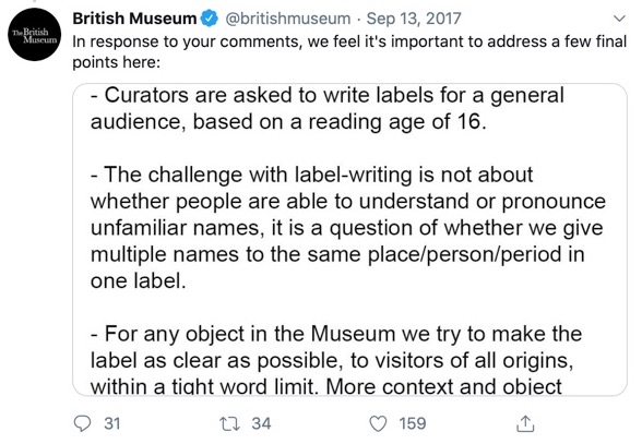 The social media manager addressed some final points in a final post on the Twitter thread: We'd like to clarify a few points that have been raised with regards to the use of names in labels: -Curators are asked to write labels for a general audience, based on a reading age of 16. -The challenge with label-writing is not about whether people are able to understand or pronounce unfamiliar names, it is a questions of whether we give multiple names to the same place/person/period in one label. -For any object in the Museum we try to make the label as clear as possible, to visitors of all origins, within a tight word limit. More context and object information is provided through digital content and our public programme.